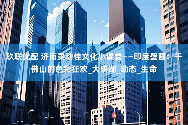 玖联优配 济南灵动佳文化小课堂——印度壁画：千佛山的色彩狂欢_大明湖_动态_生命
