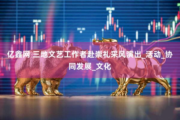 亿鑫网 三地文艺工作者赴崇礼采风演出_活动_协同发展_文化