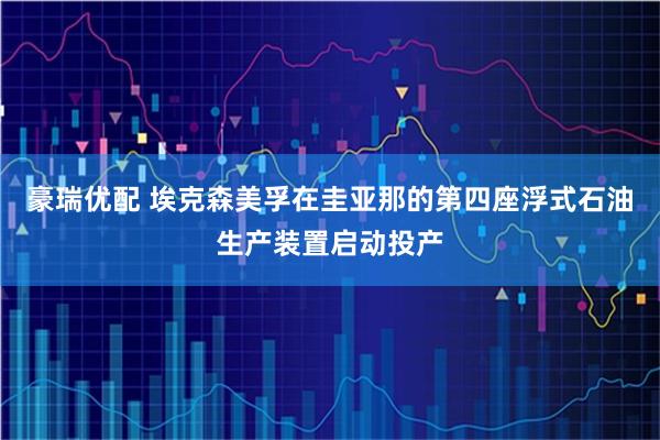 豪瑞优配 埃克森美孚在圭亚那的第四座浮式石油生产装置启动投产