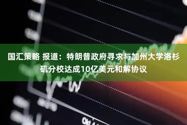 国汇策略 报道：特朗普政府寻求与加州大学洛杉矶分校达成10亿美元和解协议