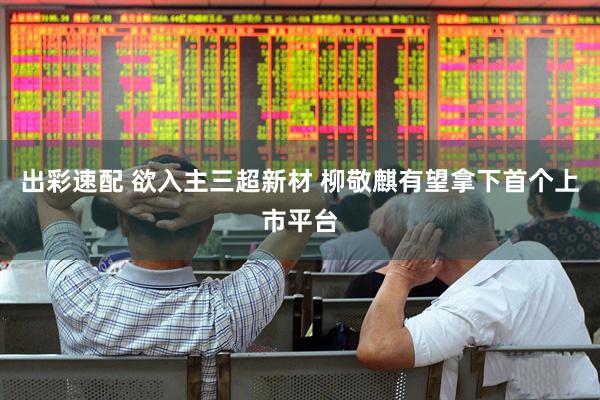 出彩速配 欲入主三超新材 柳敬麒有望拿下首个上市平台