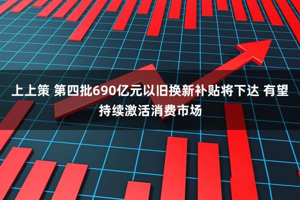 上上策 第四批690亿元以旧换新补贴将下达 有望持续激活消费市场