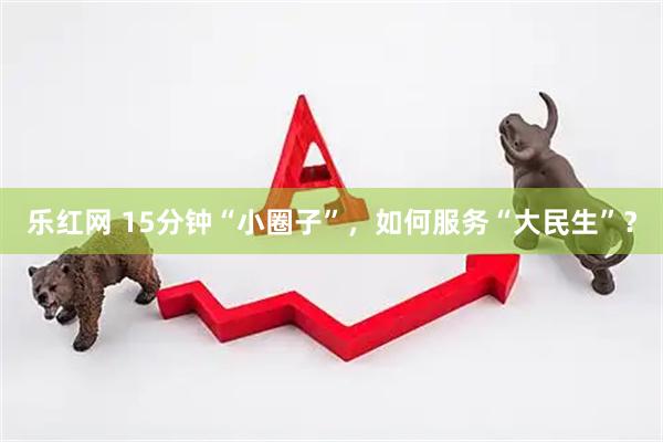乐红网 15分钟“小圈子”，如何服务“大民生”？