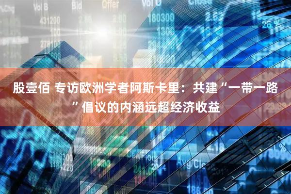 股壹佰 专访欧洲学者阿斯卡里：共建“一带一路”倡议的内涵远超经济收益