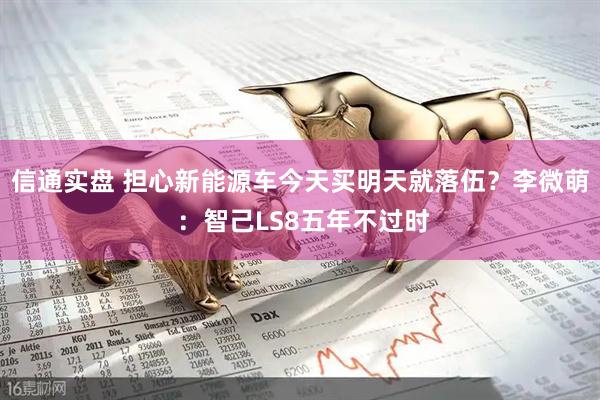信通实盘 担心新能源车今天买明天就落伍？李微萌 ：智己LS8五年不过时