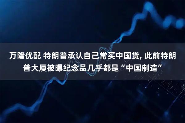 万隆优配 特朗普承认自己常买中国货, 此前特朗普大厦被曝纪念品几乎都是“中国制造”