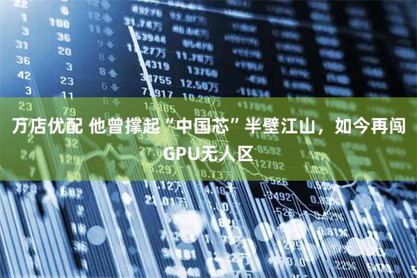 万店优配 他曾撑起“中国芯”半壁江山，如今再闯GPU无人区