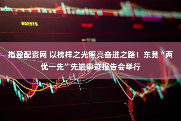 指盈配资网 以榜样之光照亮奋进之路！东莞“两优一先”先进事迹报告会举行