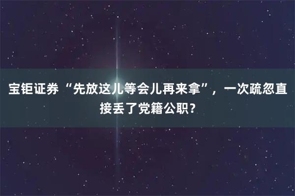 宝钜证券 “先放这儿等会儿再来拿”，一次疏忽直接丢了党籍公职？