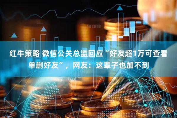 红牛策略 微信公关总监回应“好友超1万可查看单删好友”，网友：这辈子也加不到